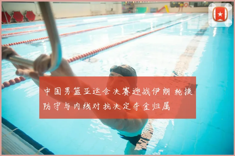 中国男篮亚运会决赛迎战伊朗 轮换防守与内线对抗决定夺金归属