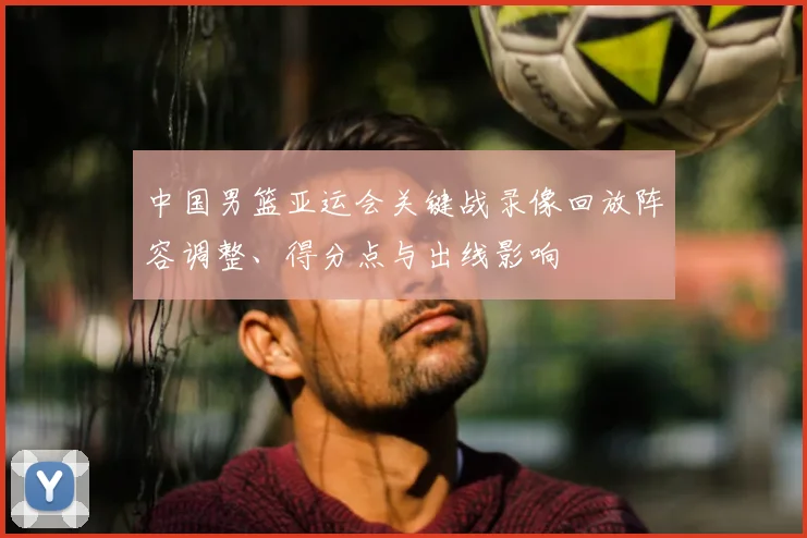 中国男篮亚运会关键战录像回放阵容调整、得分点与出线影响