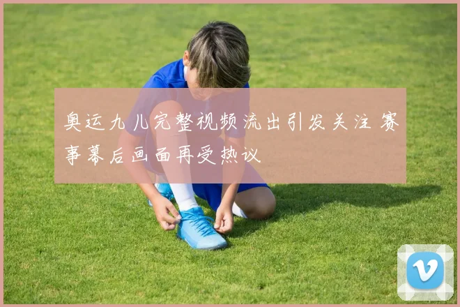 奥运九儿完整视频流出引发关注 赛事幕后画面再受热议