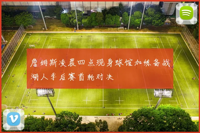 詹姆斯凌晨四点现身球馆加练备战湖人季后赛首轮对决