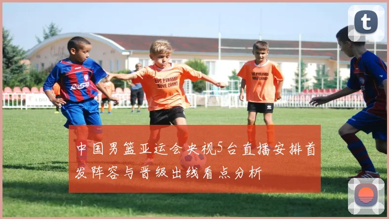 中国男篮亚运会央视5台直播安排首发阵容与晋级出线看点分析