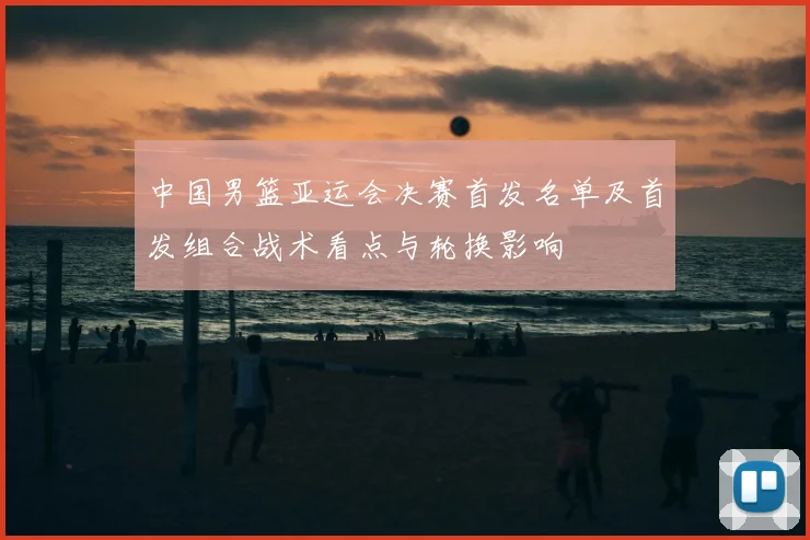 中国男篮亚运会决赛首发名单及首发组合战术看点与轮换影响