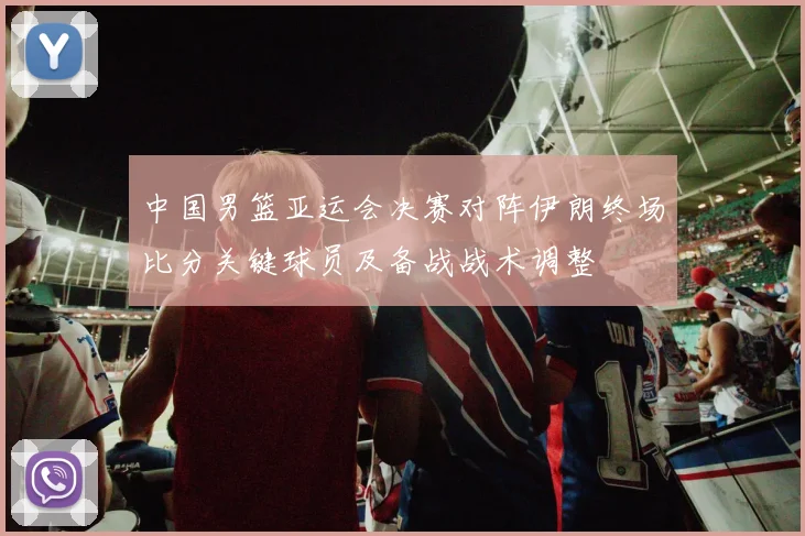 中国男篮亚运会决赛对阵伊朗终场比分关键球员及备战战术调整