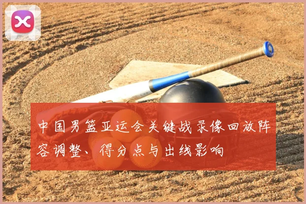 中国男篮亚运会关键战录像回放阵容调整、得分点与出线影响