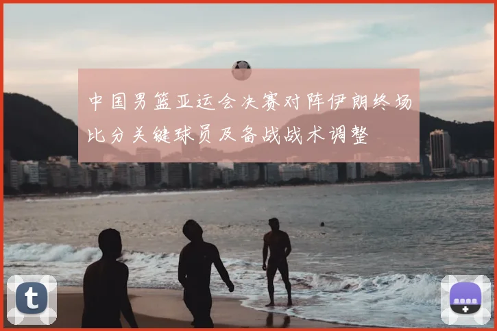 中国男篮亚运会决赛对阵伊朗终场比分关键球员及备战战术调整