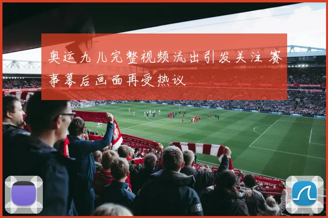 奥运九儿完整视频流出引发关注 赛事幕后画面再受热议