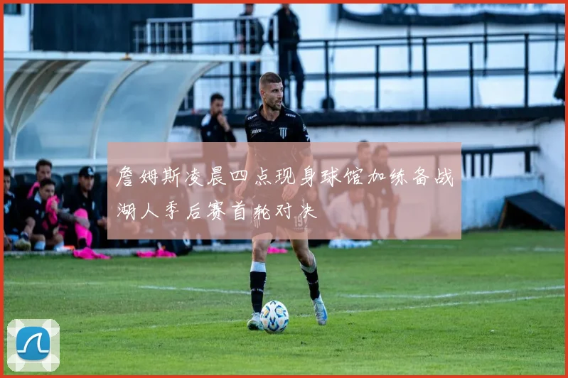 詹姆斯凌晨四点现身球馆加练备战湖人季后赛首轮对决