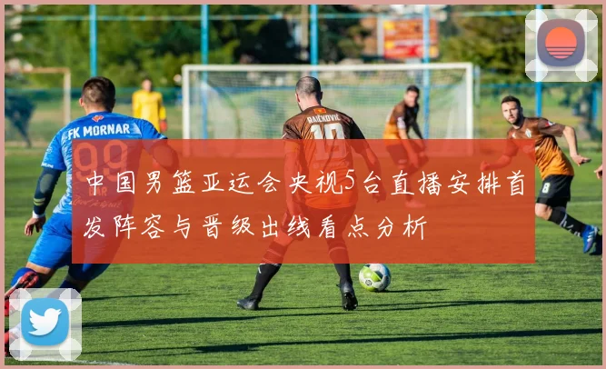 中国男篮亚运会央视5台直播安排首发阵容与晋级出线看点分析