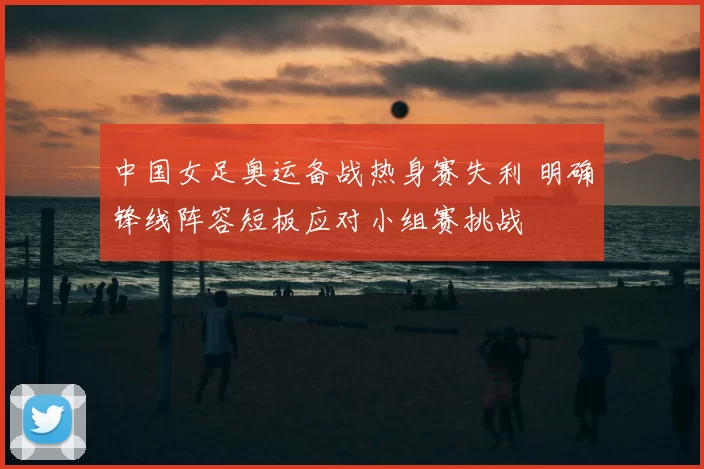 中国女足奥运备战热身赛失利 明确锋线阵容短板应对小组赛挑战