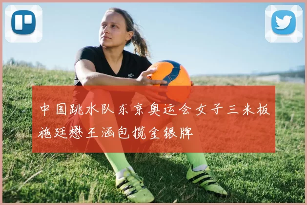 中国跳水队东京奥运会女子三米板施廷懋王涵包揽金银牌