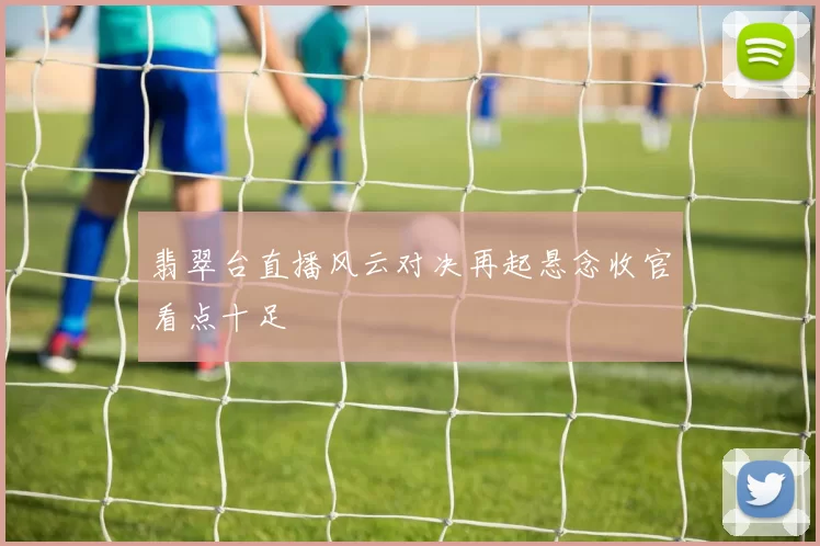 翡翠台直播风云对决再起悬念收官看点十足
