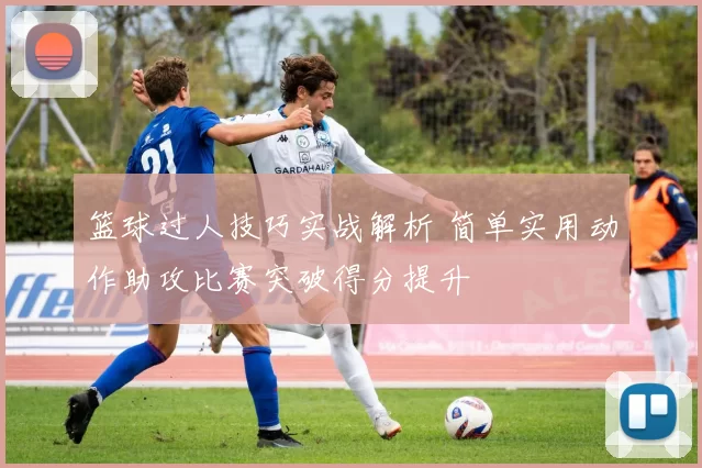 篮球过人技巧实战解析 简单实用动作助攻比赛突破得分提升