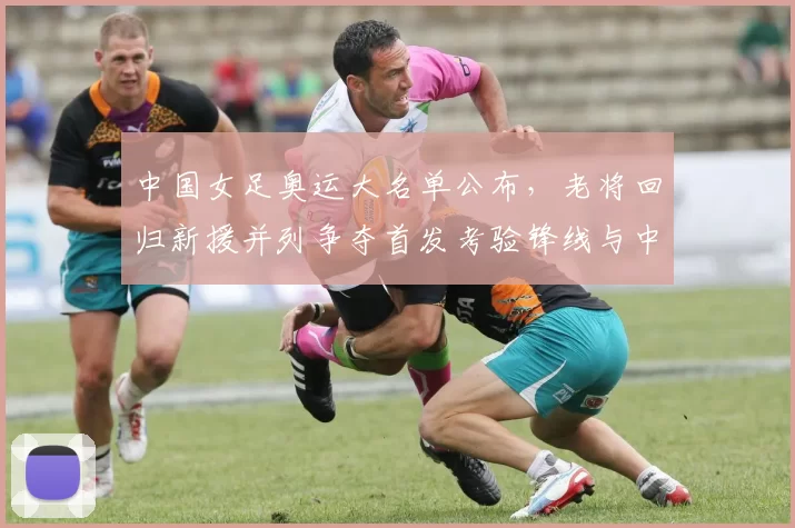 中国女足奥运大名单公布，老将回归新援并列争夺首发考验锋线与中场衔接