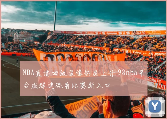 NBA直播回放录像热度上升 98nba平台成球迷观看比赛新入口