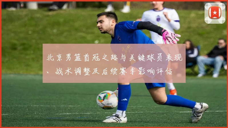 北京男篮首冠之路与关键球员表现、战术调整及后续赛季影响评估