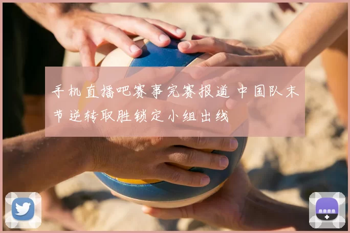 手机直播吧赛事完赛报道 中国队末节逆转取胜锁定小组出线