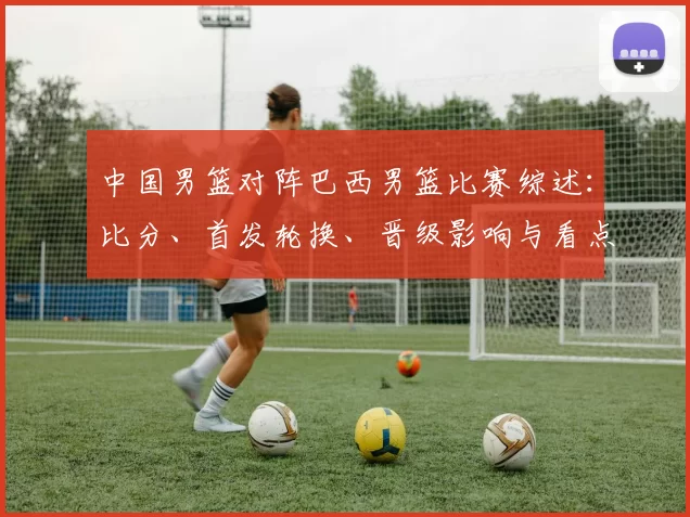 中国男篮对阵巴西男篮比赛综述：比分、首发轮换、晋级影响与看点
