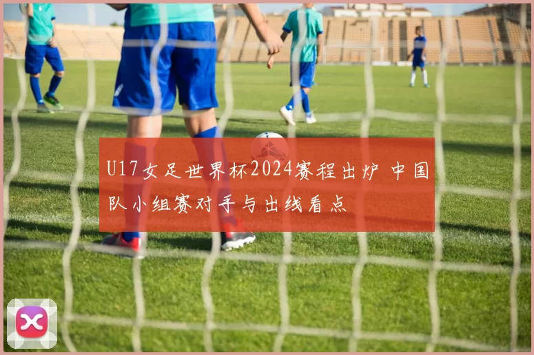 U17女足世界杯2024赛程出炉 中国队小组赛对手与出线看点