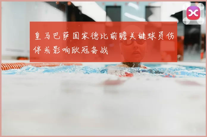 皇马巴萨国家德比前瞻关键球员伤停或影响欧冠备战