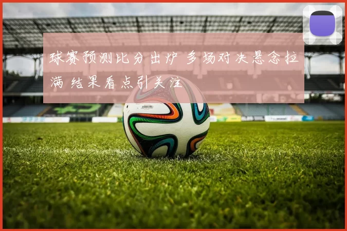 球赛预测比分出炉 多场对决悬念拉满 结果看点引关注