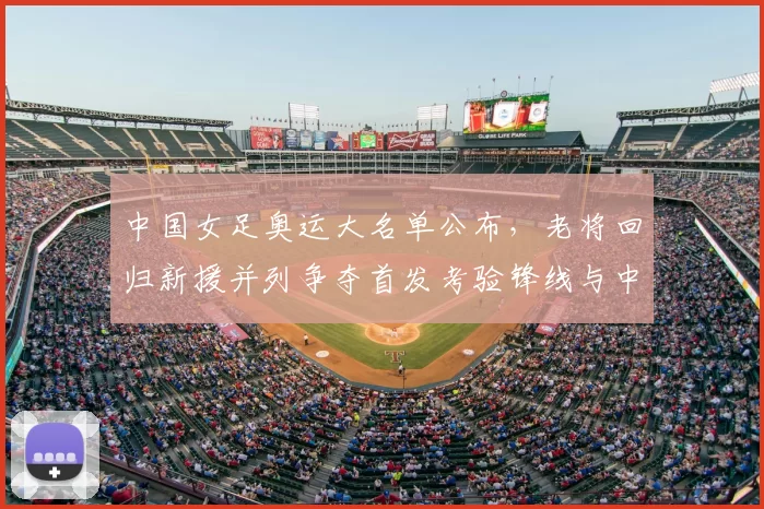 中国女足奥运大名单公布，老将回归新援并列争夺首发考验锋线与中场衔接