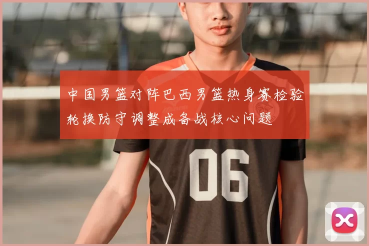 中国男篮对阵巴西男篮热身赛检验轮换防守调整成备战核心问题