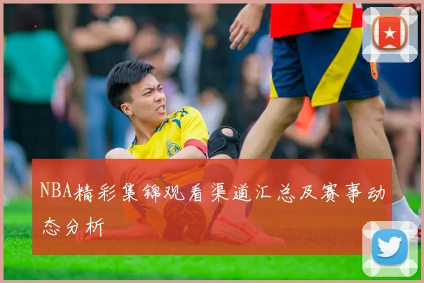 NBA精彩集锦观看渠道汇总及赛事动态分析