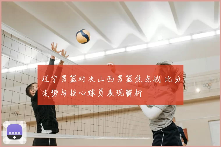 辽宁男篮对决山西男篮焦点战 比分走势与核心球员表现解析