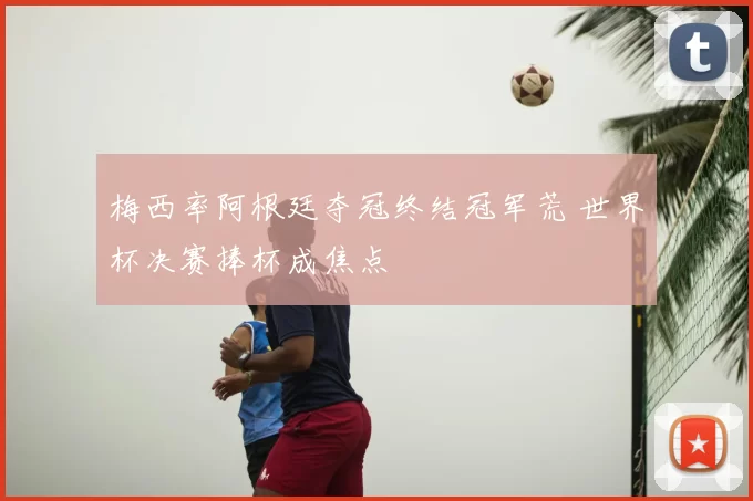 梅西率阿根廷夺冠终结冠军荒 世界杯决赛捧杯成焦点