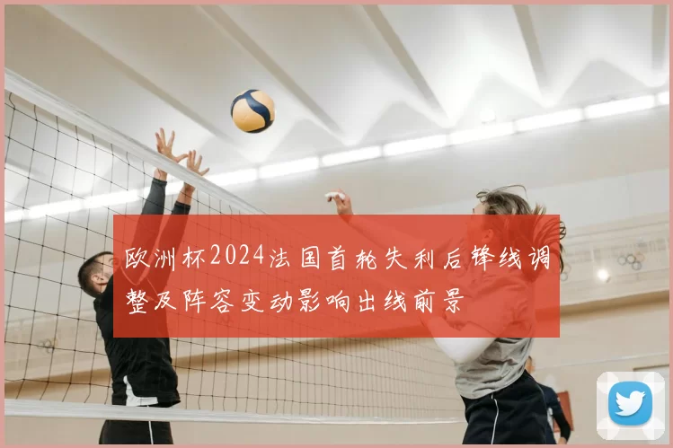 欧洲杯2024法国首轮失利后锋线调整及阵容变动影响出线前景