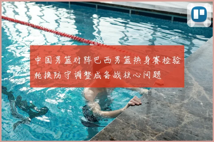 中国男篮对阵巴西男篮热身赛检验轮换防守调整成备战核心问题
