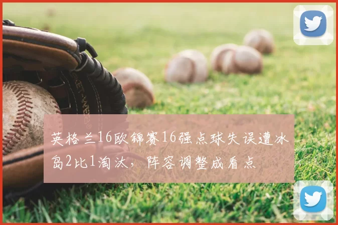 英格兰16欧锦赛16强点球失误遭冰岛2比1淘汰，阵容调整成看点