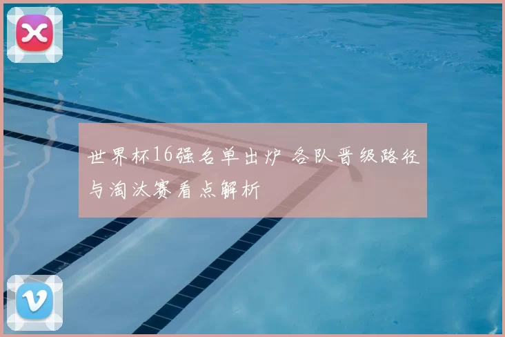 世界杯16强名单出炉 各队晋级路径与淘汰赛看点解析
