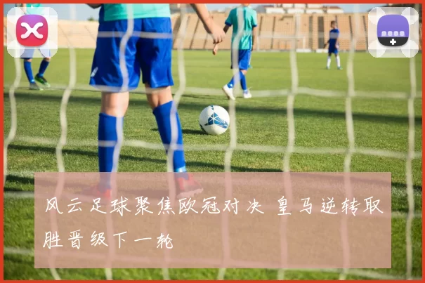 风云足球聚焦欧冠对决 皇马逆转取胜晋级下一轮