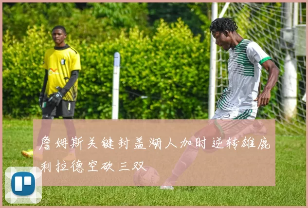詹姆斯关键封盖湖人加时逆转雄鹿利拉德空砍三双