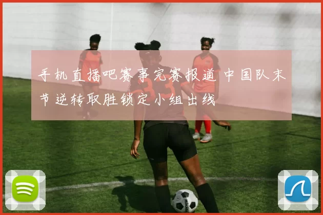 手机直播吧赛事完赛报道 中国队末节逆转取胜锁定小组出线