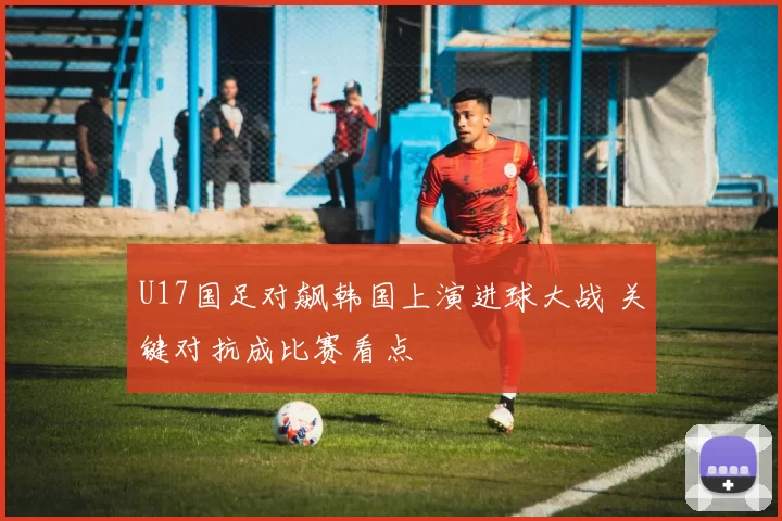 U17国足对飙韩国上演进球大战 关键对抗成比赛看点