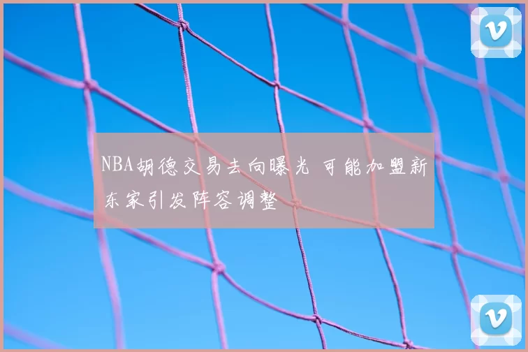 NBA胡德交易去向曝光 可能加盟新东家引发阵容调整