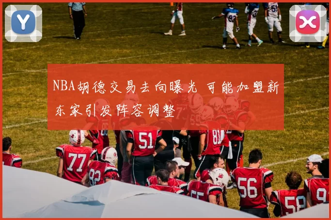 NBA胡德交易去向曝光 可能加盟新东家引发阵容调整