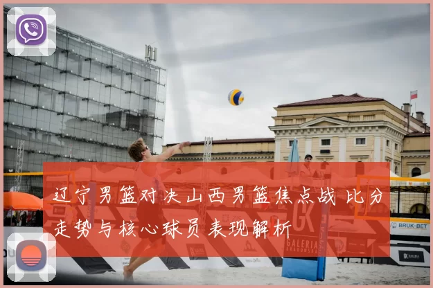 辽宁男篮对决山西男篮焦点战 比分走势与核心球员表现解析