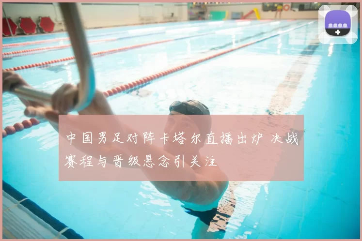 中国男足对阵卡塔尔直播出炉 决战赛程与晋级悬念引关注