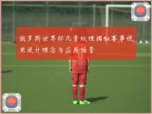 俄罗斯世界杯元素纹理揭秘赛事视觉设计理念与应用场景