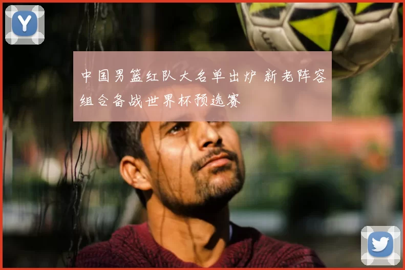 中国男篮红队大名单出炉 新老阵容组合备战世界杯预选赛