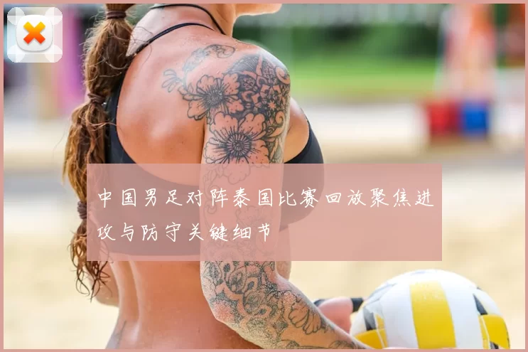 中国男足对阵泰国比赛回放聚焦进攻与防守关键细节
