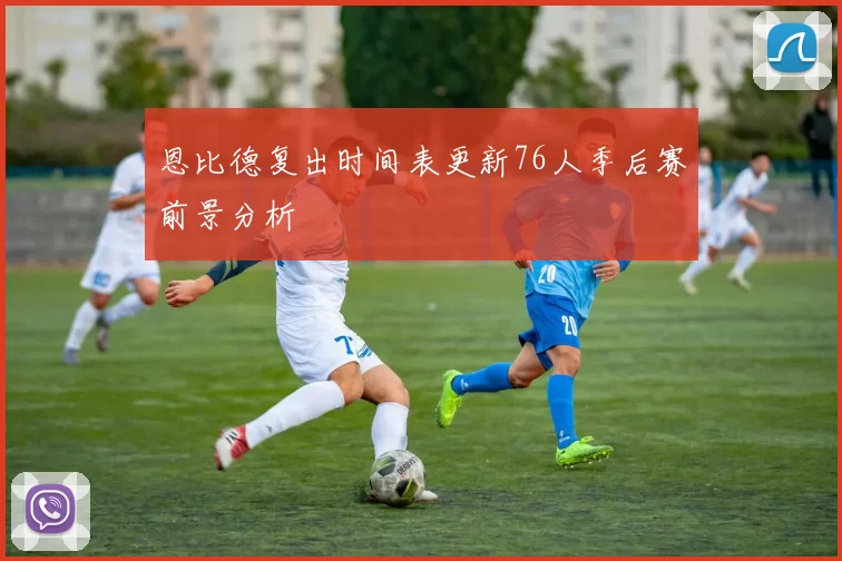 恩比德复出时间表更新76人季后赛前景分析