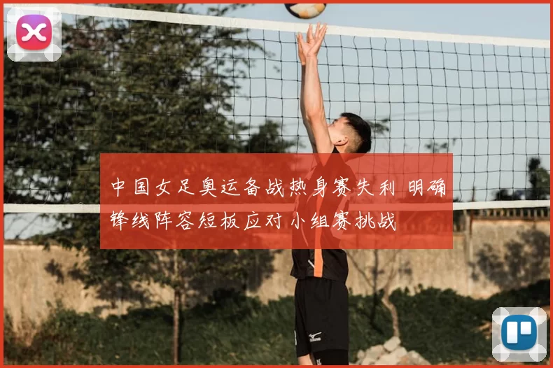 中国女足奥运备战热身赛失利 明确锋线阵容短板应对小组赛挑战