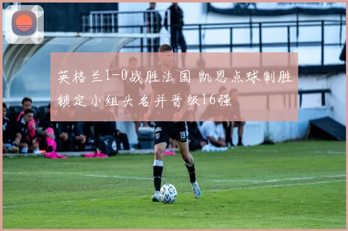 英格兰1-0战胜法国 凯恩点球制胜锁定小组头名并晋级16强